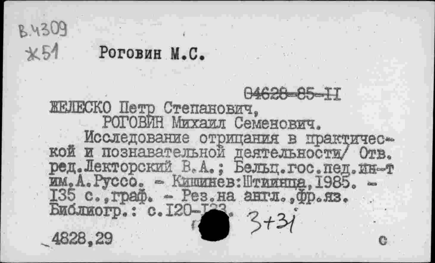 ﻿В>.ч?>09
•ХИ Роговин М.С.
04628=»в5=41
ЖЕЛЕСКО Петр Степанович, РОГОВИН Михаил Семенович.
Исследование отрицания в практической и познавательной деятельности/ Отв. ред.Лекторский ВЛ.; Бельц.гос.пед.ин-т им.А.Руссо. - Кишинев :Штиинца, 1985. -135 с. »граф. - Рез.на англ.,фрояз. Библиогр.: с. 120-аа. а ;
4828,29	о